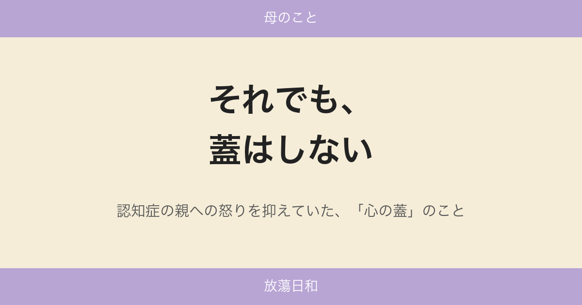 それでも、蓋はしない——認知症の親への怒りを抑えていた、「心の蓋」のこと