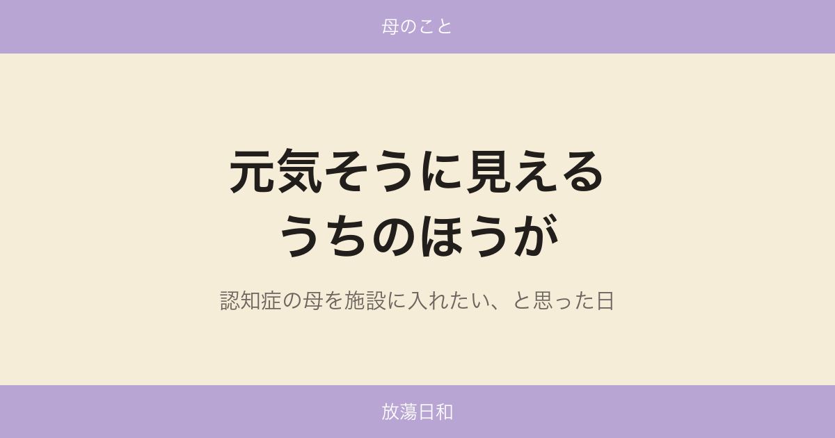 元気そうに見えるうちのほうが — 認知症の母を施設に入れたい、と思った日