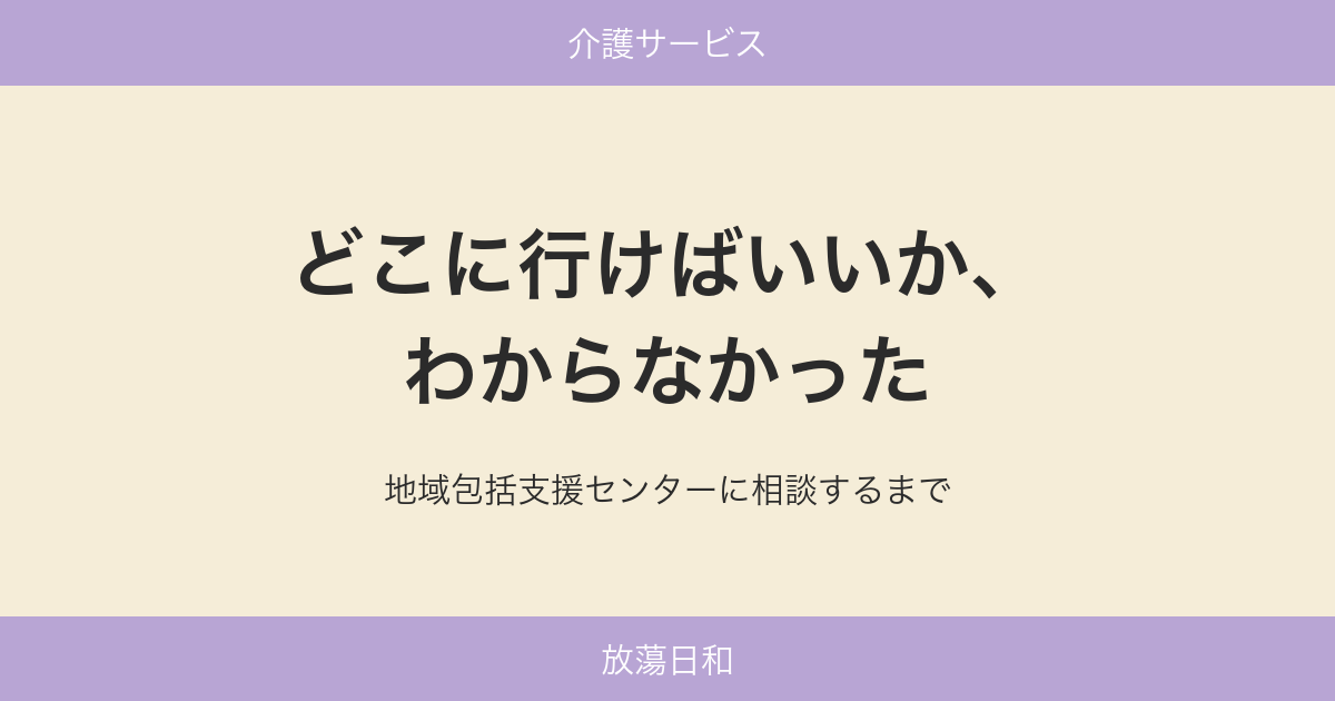 どこに行けばいいか、わからなかった 地域包括支援センターに相談するまで
